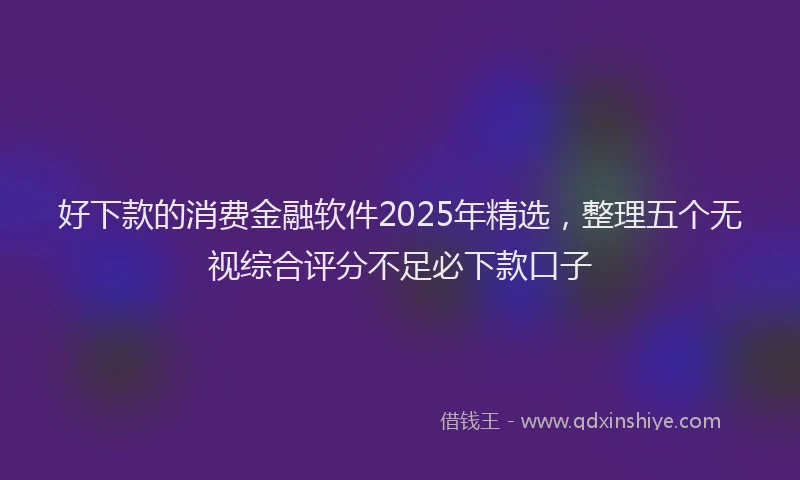 好下款的消费金融软件2025年精选，整理五个无视综合评分不足必下款口子