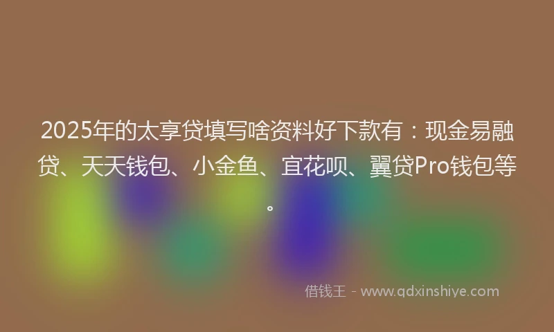 2025年的太享贷填写啥资料好下款有：现金易融贷、天天钱包、小金鱼、宜花呗、翼贷Pro钱包等。