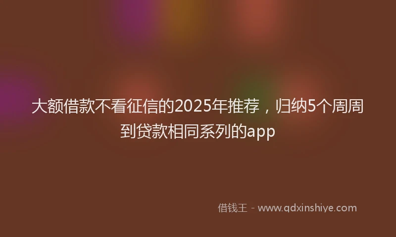 大额借款不看征信的2025年推荐，归纳5个周周到贷款相同系列的app
