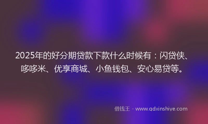 2025年的好分期贷款下款什么时候有：闪贷侠、哆哆米、优享商城、小鱼钱包、安心易贷等。