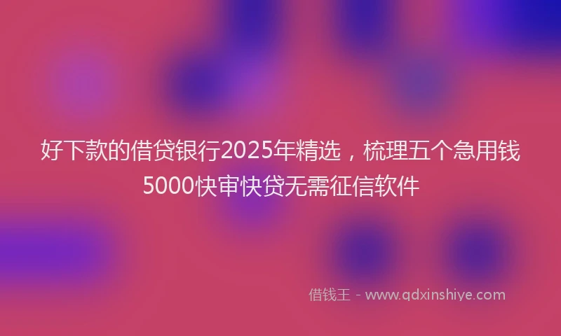 好下款的借贷银行2025年精选，梳理五个急用钱5000快审快贷无需征信软件
