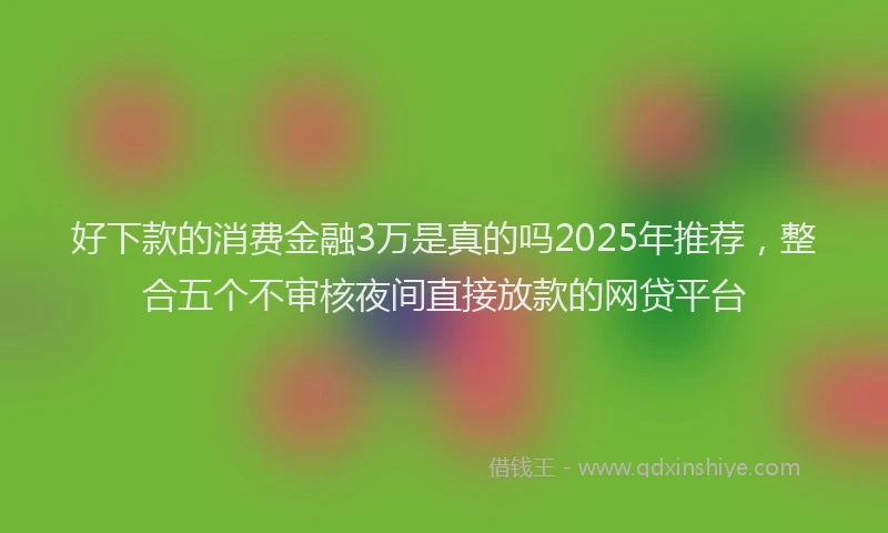 好下款的消费金融3万是真的吗2025年推荐，整合五个不审核夜间直接放款的网贷平台