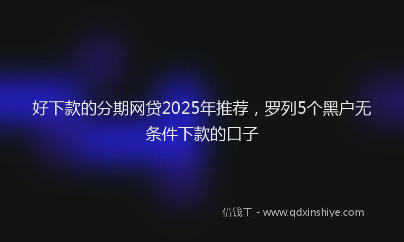 好下款的分期网贷2025年推荐，罗列5个黑户无条件下款的口子