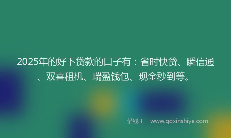 2025年的好下贷款的口子有：省时快贷、瞬信通、双喜租机、瑞盈钱包、现金秒到等。
