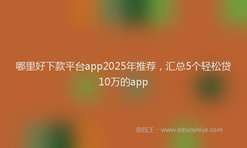 哪里好下款平台app2025年推荐，汇总5个轻松贷10万的app