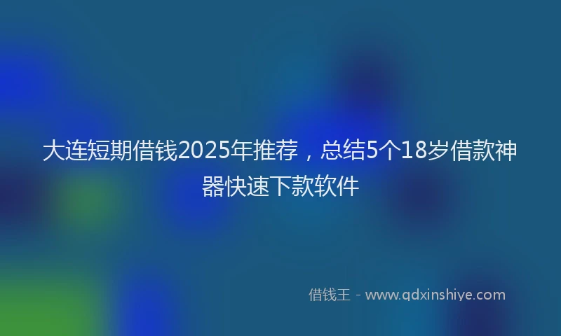 大连短期借钱2025年推荐，总结5个18岁借款神器快速下款软件