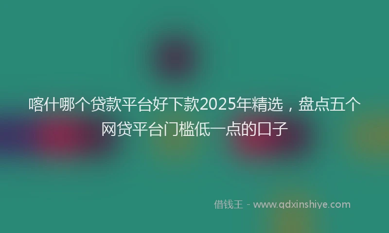 喀什哪个贷款平台好下款2025年精选，盘点五个网贷平台门槛低一点的口子