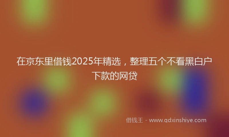 在京东里借钱2025年精选，整理五个不看黑白户下款的网贷