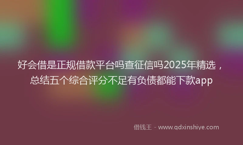 好会借是正规借款平台吗查征信吗2025年精选，总结五个综合评分不足有负债都能下款app