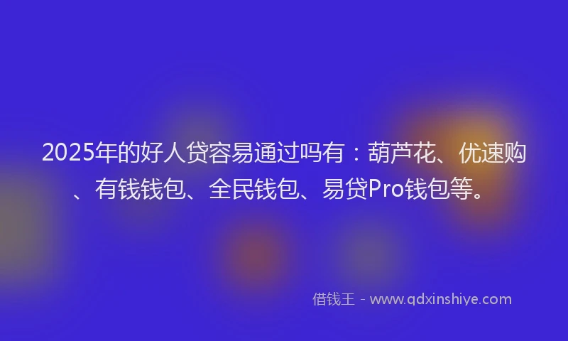 2025年的好人贷容易通过吗有：葫芦花、优速购、有钱钱包、全民钱包、易贷Pro钱包等。