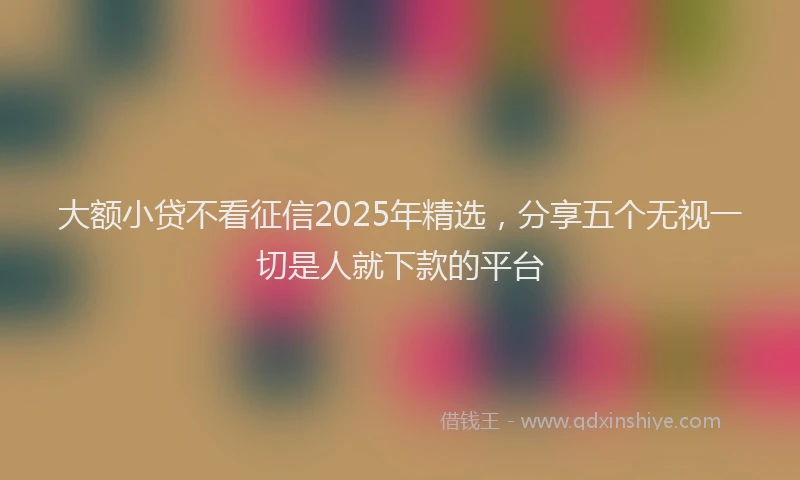 大额小贷不看征信2025年精选，分享五个无视一切是人就下款的平台