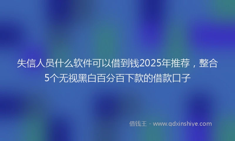 失信人员什么软件可以借到钱2025年推荐，整合5个无视黑白百分百下款的借款口子