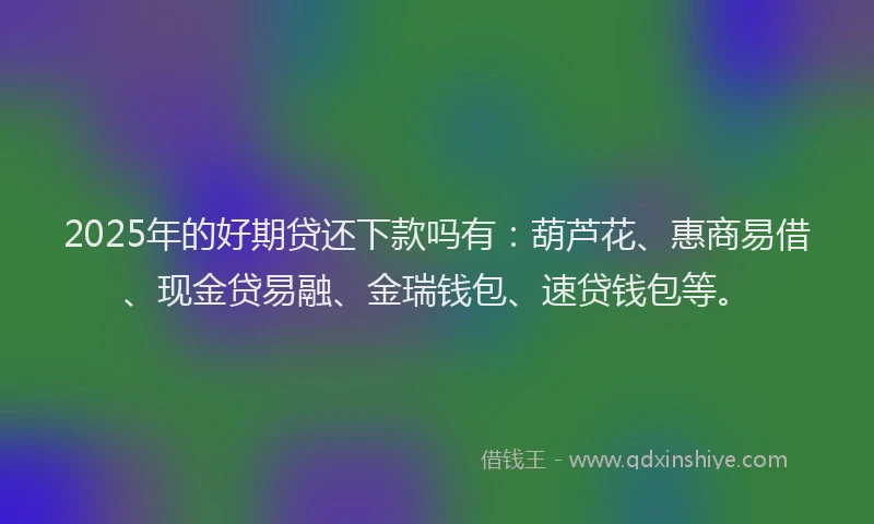 2025年的好期贷还下款吗有：葫芦花、惠商易借、现金贷易融、金瑞钱包、速贷钱包等。