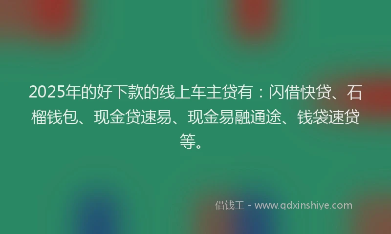 2025年的好下款的线上车主贷有：闪借快贷、石榴钱包、现金贷速易、现金易融通途、钱袋速贷等。