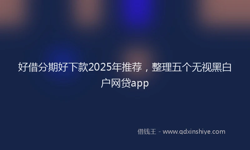 好借分期好下款2025年推荐，整理五个无视黑白户网贷app