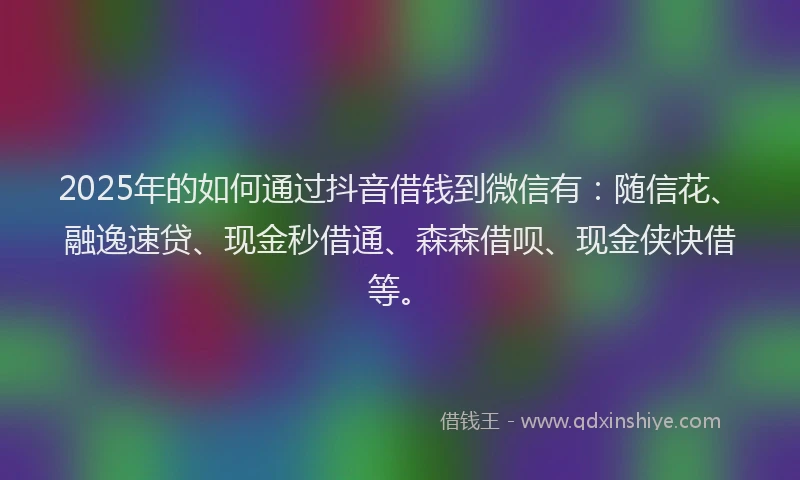 2025年的如何通过抖音借钱到微信有：随信花、融逸速贷、现金秒借通、森森借呗、现金侠快借等。