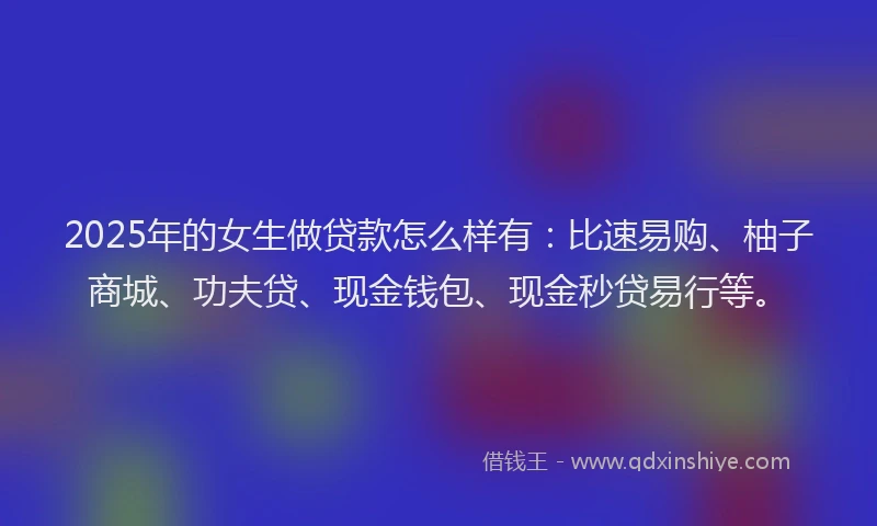 2025年的女生做贷款怎么样有：比速易购、柚子商城、功夫贷、现金钱包、现金秒贷易行等。