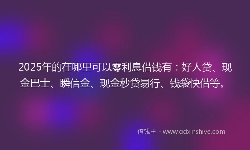 2025年的在哪里可以零利息借钱有：好人贷、现金巴士、瞬信金、现金秒贷易行、钱袋快借等。
