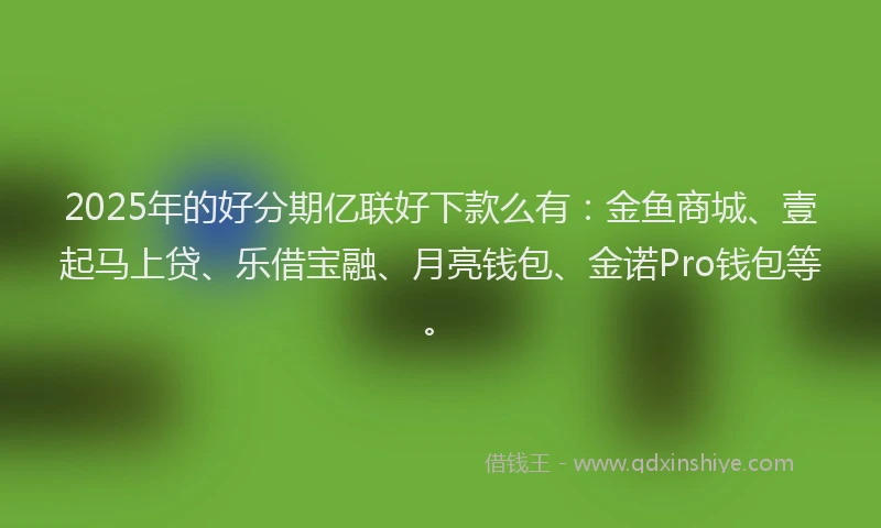 2025年的好分期亿联好下款么有：金鱼商城、壹起马上贷、乐借宝融、月亮钱包、金诺Pro钱包等。