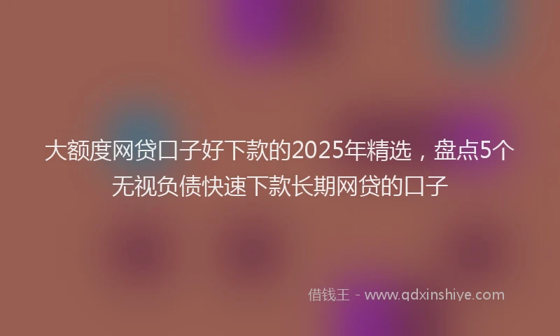 大额度网贷口子好下款的2025年精选，盘点5个无视负债快速下款长期网贷的口子