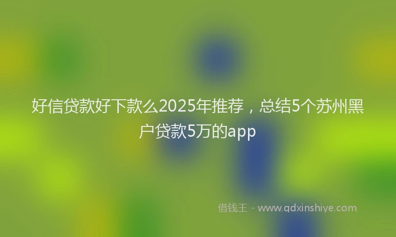 好信贷款好下款么2025年推荐，总结5个苏州黑户贷款5万的app