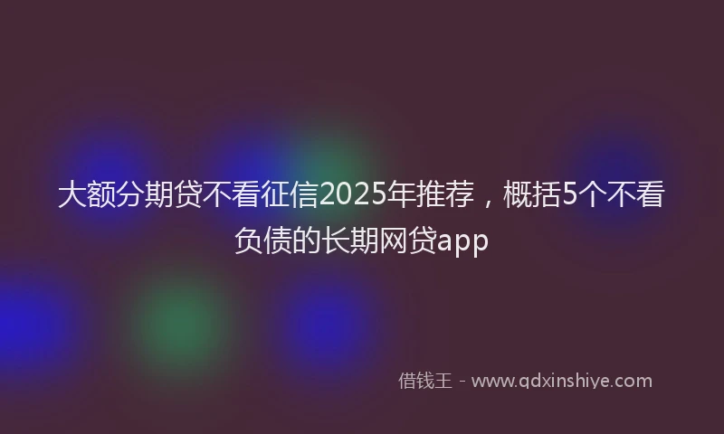 大额分期贷不看征信2025年推荐，概括5个不看负债的长期网贷app