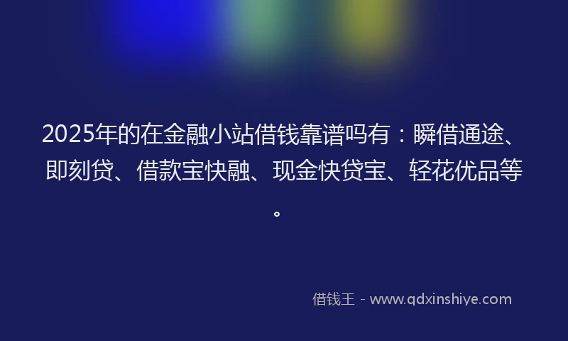 2025年的在金融小站借钱靠谱吗有：瞬借通途、即刻贷、借款宝快融、现金快贷宝、轻花优品等。
