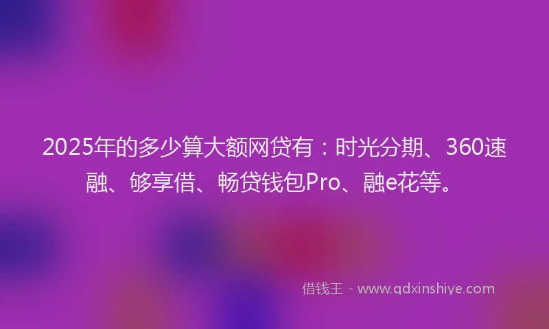 2025年的多少算大额网贷有：时光分期、360速融、够享借、畅贷钱包Pro、融e花等。