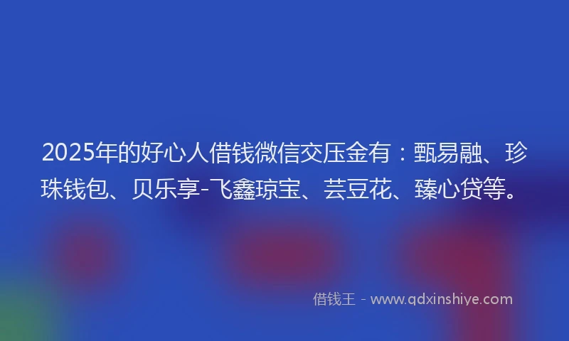 2025年的好心人借钱微信交压金有：甄易融、珍珠钱包、贝乐享-飞鑫琼宝、芸豆花、臻心贷等。