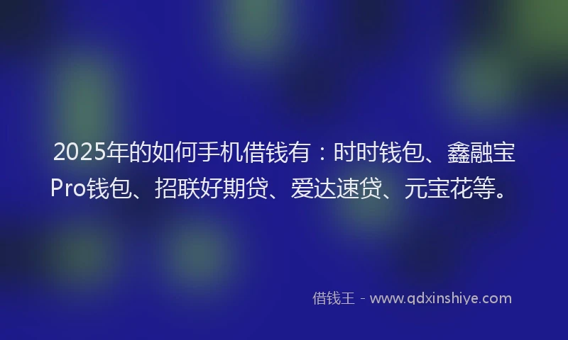 2025年的如何手机借钱有：时时钱包、鑫融宝Pro钱包、招联好期贷、爱达速贷、元宝花等。