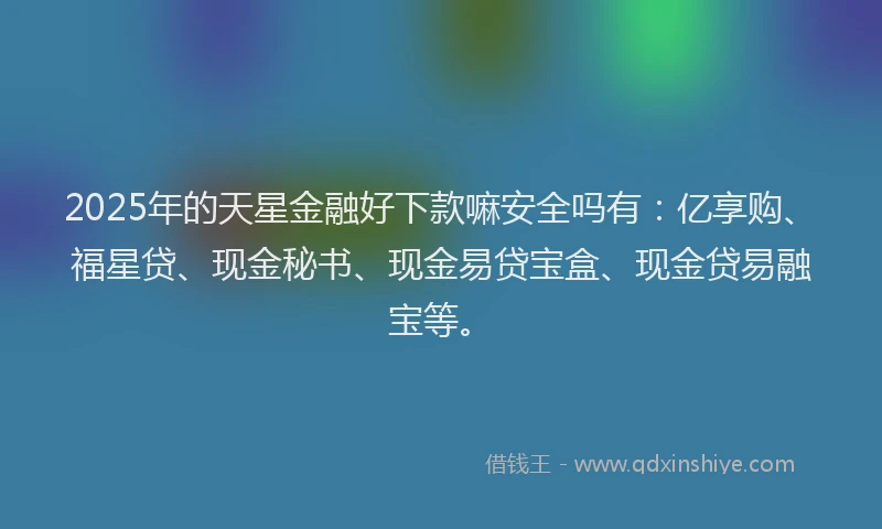 2025年的天星金融好下款嘛安全吗有：亿享购、福星贷、现金秘书、现金易贷宝盒、现金贷易融宝等。