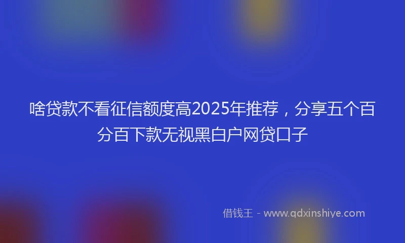 啥贷款不看征信额度高2025年推荐，分享五个百分百下款无视黑白户网贷口子