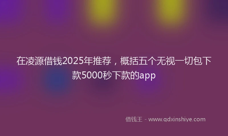 在凌源借钱2025年推荐，概括五个无视一切包下款5000秒下款的app