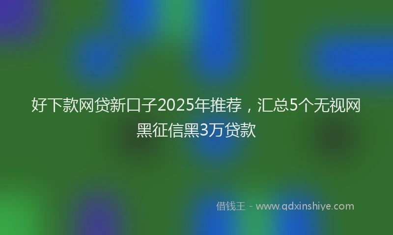 好下款网贷新口子2025年推荐，汇总5个无视网黑征信黑3万贷款