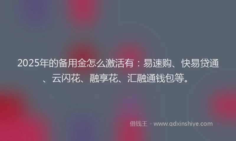 2025年的备用金怎么激活有：易速购、快易贷通、云闪花、融享花、汇融通钱包等。