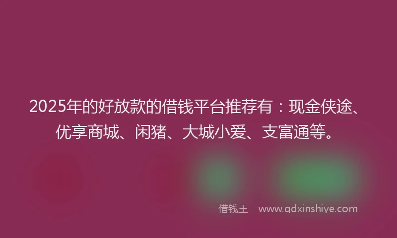 2025年的好放款的借钱平台推荐有：现金侠途、优享商城、闲猪、大城小爱、支富通等。
