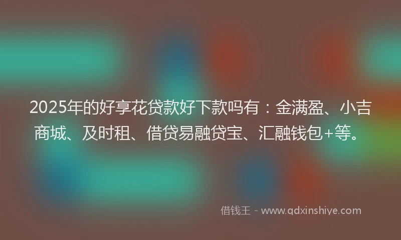 2025年的好享花贷款好下款吗有：金满盈、小吉商城、及时租、借贷易融贷宝、汇融钱包+等。