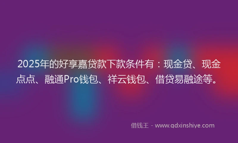 2025年的好享嘉贷款下款条件有：现金贷、现金点点、融通Pro钱包、祥云钱包、借贷易融途等。