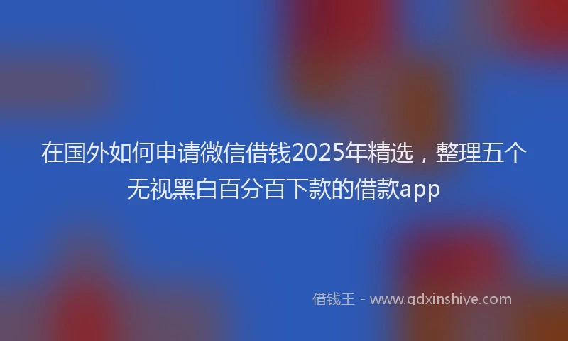 在国外如何申请微信借钱2025年精选，整理五个无视黑白百分百下款的借款app