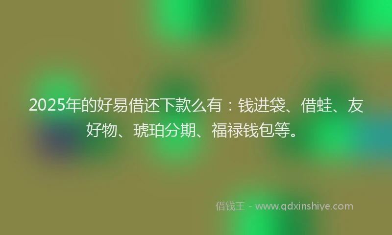 2025年的好易借还下款么有：钱进袋、借蛙、友好物、琥珀分期、福禄钱包等。