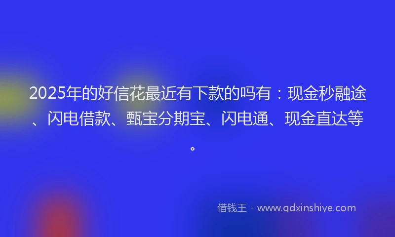 2025年的好信花最近有下款的吗有：现金秒融途、闪电借款、甄宝分期宝、闪电通、现金直达等。