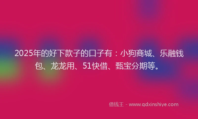 2025年的好下款子的口子有：小狗商城、乐融钱包、龙龙用、51快借、甄宝分期等。