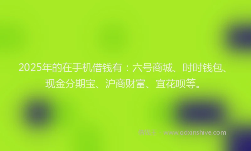 2025年的在手机借钱有：六号商城、时时钱包、现金分期宝、沪商财富、宜花呗等。