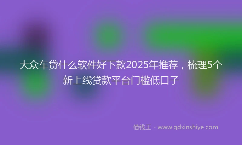 大众车贷什么软件好下款2025年推荐，梳理5个新上线贷款平台门槛低口子