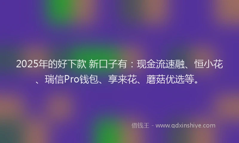 2025年的好下款 新口子有：现金流速融、恒小花、瑞信Pro钱包、享来花、蘑菇优选等。