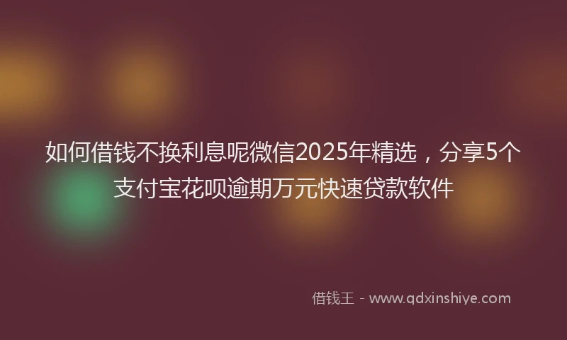 如何借钱不换利息呢微信2025年精选，分享5个支付宝花呗逾期万元快速贷款软件