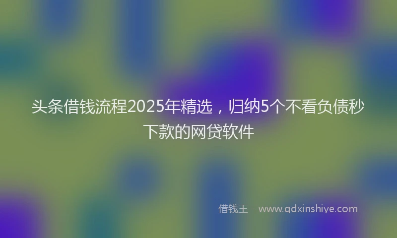 头条借钱流程2025年精选，归纳5个不看负债秒下款的网贷软件