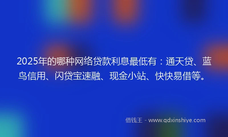 2025年的哪种网络贷款利息最低有：通天贷、蓝鸟信用、闪贷宝速融、现金小站、快快易借等。