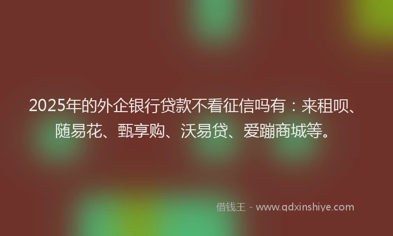 2025年的外企银行贷款不看征信吗有：来租呗、随易花、甄享购、沃易贷、爱蹦商城等。