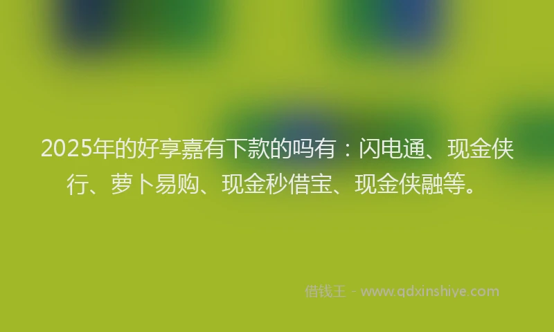 2025年的好享嘉有下款的吗有：闪电通、现金侠行、萝卜易购、现金秒借宝、现金侠融等。
